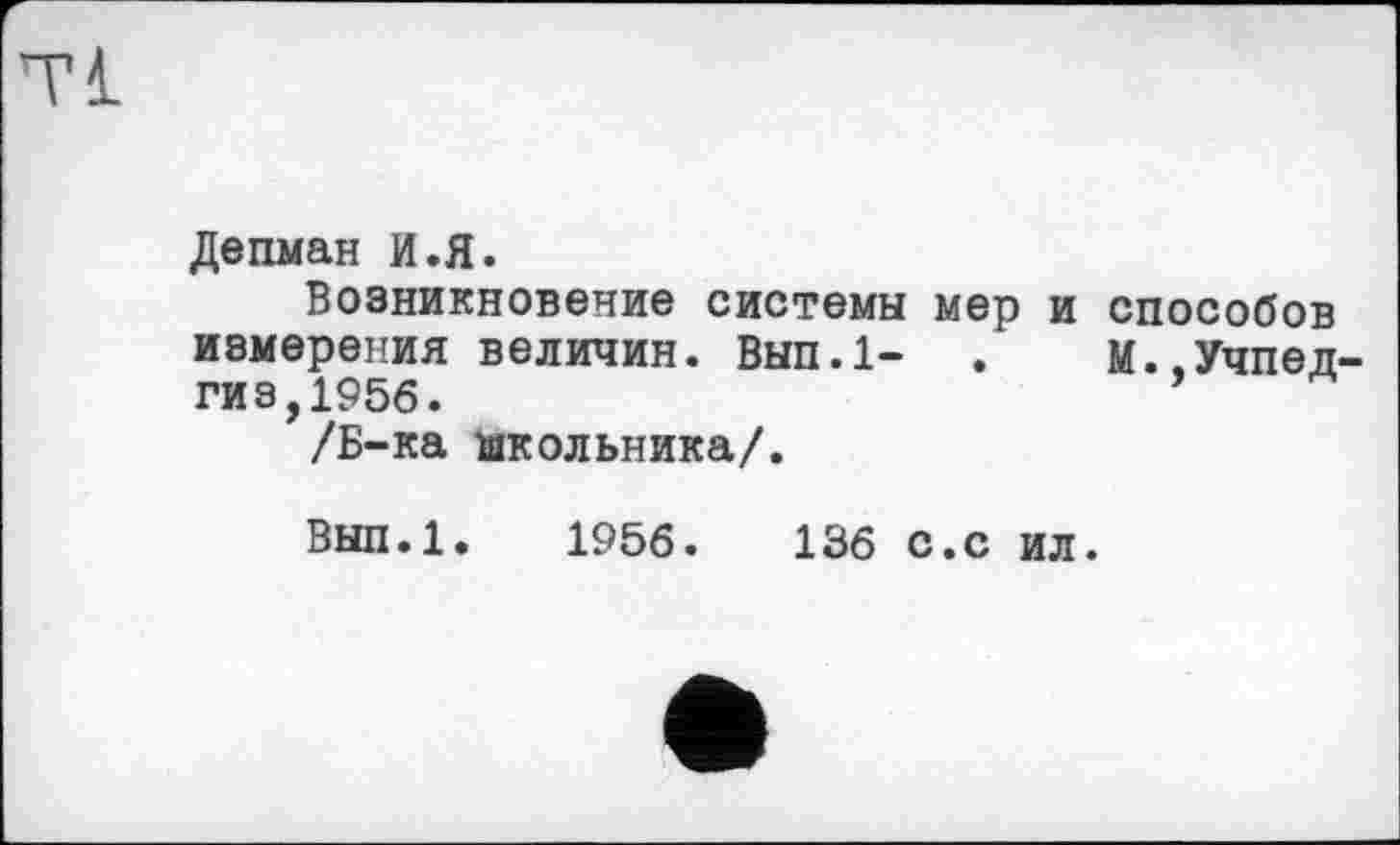 ﻿Tl
Депман И.Я.
Возникновение системы мер и способов измерения величин. Вып.1- .	М..Учпед-
гиз, 1956.
/Б-ка школьника/.
Вып.1. 1956.	136 с.с ил.